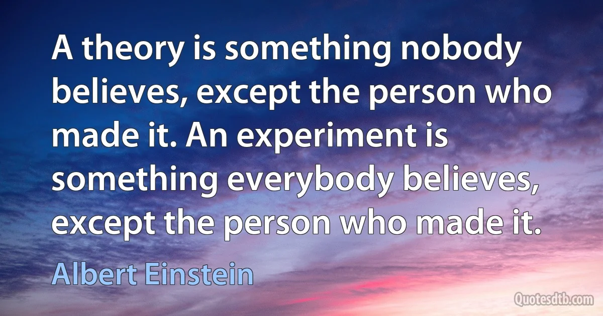 A theory is something nobody believes, except the person who made it. An experiment is something everybody believes, except the person who made it. (Albert Einstein)