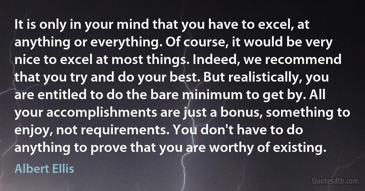 It is only in your mind that you have to excel, at anything or everything. Of course, it would be very nice to excel at most things. Indeed, we recommend that you try and do your best. But realistically, you are entitled to do the bare minimum to get by. All your accomplishments are just a bonus, something to enjoy, not requirements. You don't have to do anything to prove that you are worthy of existing. (Albert Ellis)