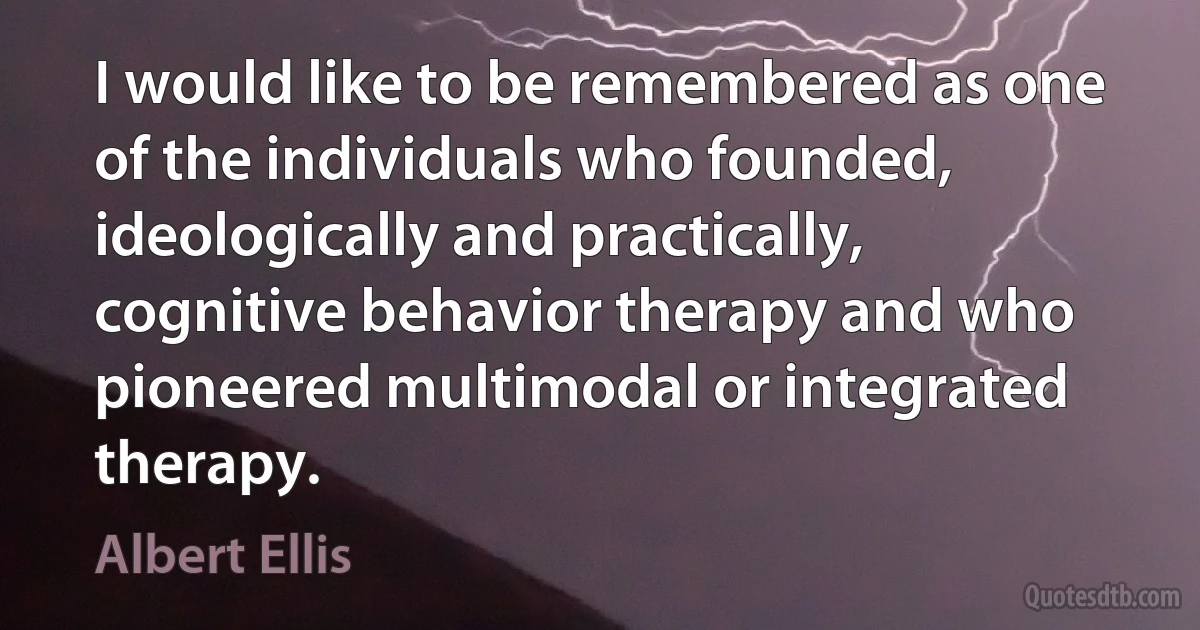 I would like to be remembered as one of the individuals who founded, ideologically and practically, cognitive behavior therapy and who pioneered multimodal or integrated therapy. (Albert Ellis)