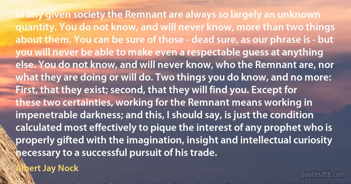 In any given society the Remnant are always so largely an unknown quantity. You do not know, and will never know, more than two things about them. You can be sure of those - dead sure, as our phrase is - but you will never be able to make even a respectable guess at anything else. You do not know, and will never know, who the Remnant are, nor what they are doing or will do. Two things you do know, and no more: First, that they exist; second, that they will find you. Except for these two certainties, working for the Remnant means working in impenetrable darkness; and this, I should say, is just the condition calculated most effectively to pique the interest of any prophet who is properly gifted with the imagination, insight and intellectual curiosity necessary to a successful pursuit of his trade. (Albert Jay Nock)