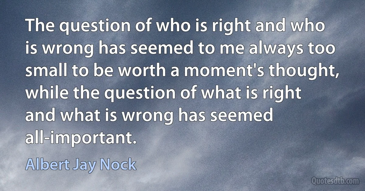 The question of who is right and who is wrong has seemed to me always too small to be worth a moment's thought, while the question of what is right and what is wrong has seemed all-important. (Albert Jay Nock)