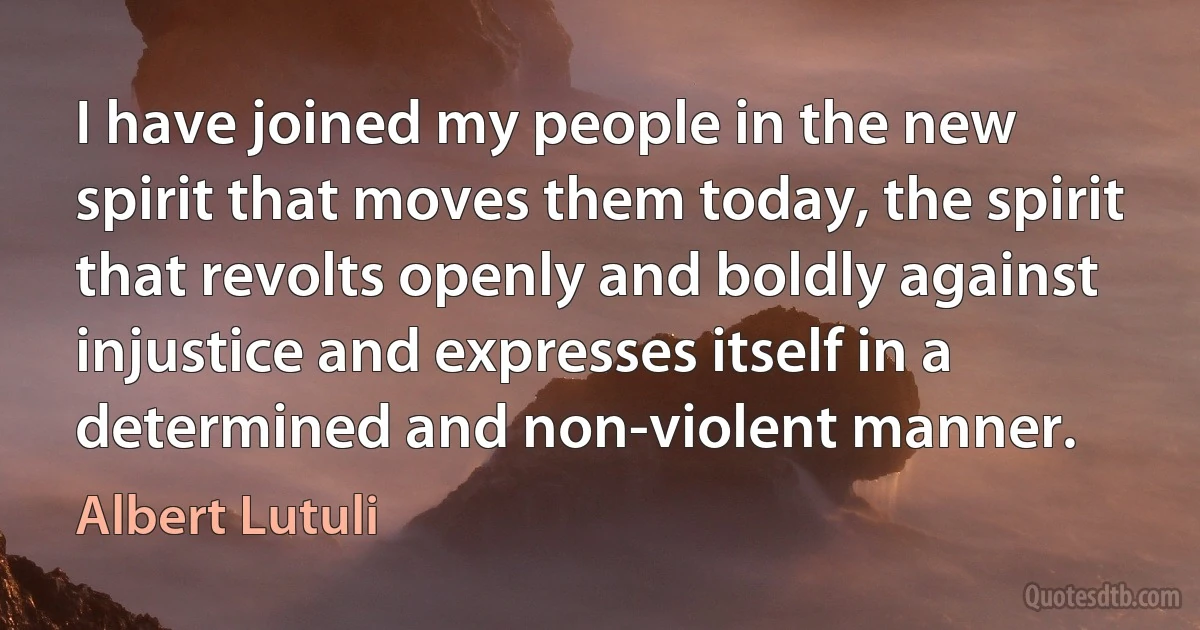 I have joined my people in the new spirit that moves them today, the spirit that revolts openly and boldly against injustice and expresses itself in a determined and non-violent manner. (Albert Lutuli)