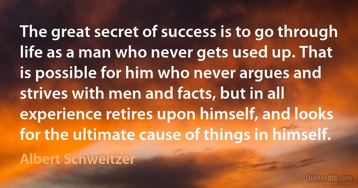 The great secret of success is to go through life as a man who never gets used up. That is possible for him who never argues and strives with men and facts, but in all experience retires upon himself, and looks for the ultimate cause of things in himself. (Albert Schweitzer)