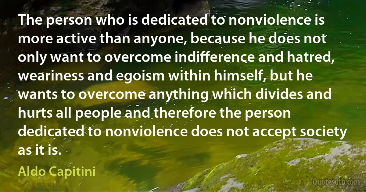 The person who is dedicated to nonviolence is more active than anyone, because he does not only want to overcome indifference and hatred, weariness and egoism within himself, but he wants to overcome anything which divides and hurts all people and therefore the person dedicated to nonviolence does not accept society as it is. (Aldo Capitini)