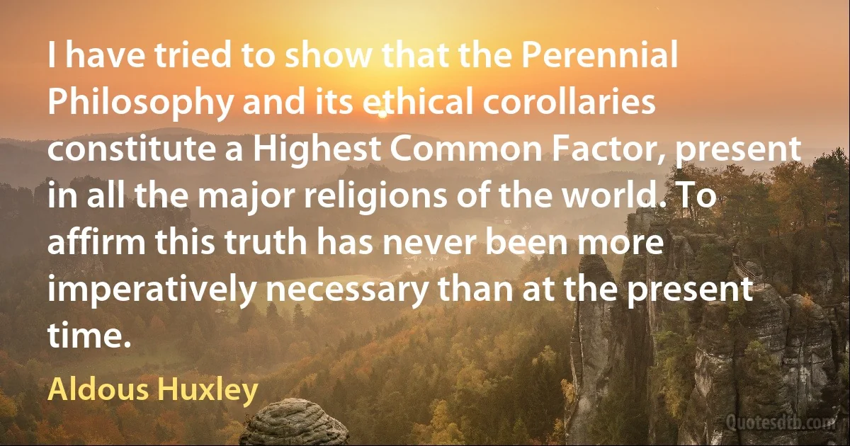 I have tried to show that the Perennial Philosophy and its ethical corollaries constitute a Highest Common Factor, present in all the major religions of the world. To affirm this truth has never been more imperatively necessary than at the present time. (Aldous Huxley)