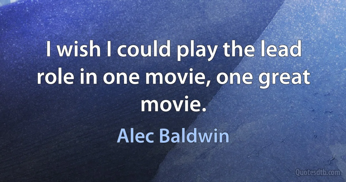 I wish I could play the lead role in one movie, one great movie. (Alec Baldwin)