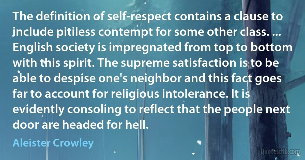 The definition of self-respect contains a clause to include pitiless contempt for some other class. ... English society is impregnated from top to bottom with this spirit. The supreme satisfaction is to be able to despise one's neighbor and this fact goes far to account for religious intolerance. It is evidently consoling to reflect that the people next door are headed for hell. (Aleister Crowley)