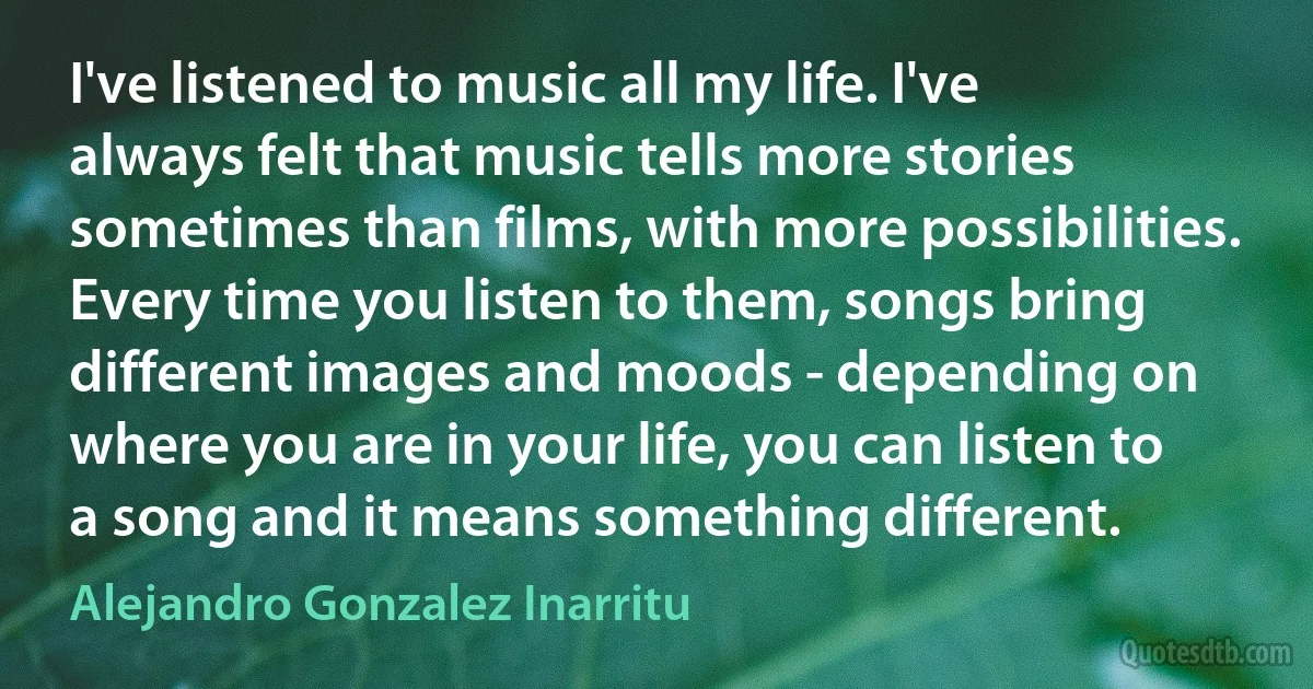 I've listened to music all my life. I've always felt that music tells more stories sometimes than films, with more possibilities. Every time you listen to them, songs bring different images and moods - depending on where you are in your life, you can listen to a song and it means something different. (Alejandro Gonzalez Inarritu)