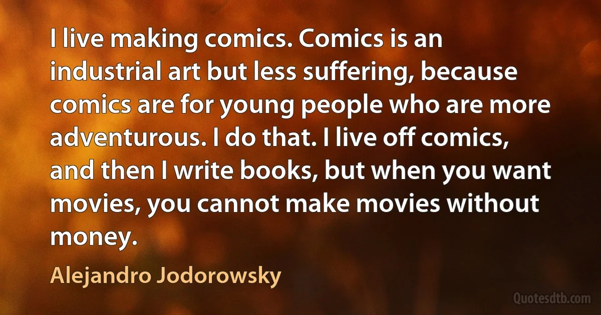 I live making comics. Comics is an industrial art but less suffering, because comics are for young people who are more adventurous. I do that. I live off comics, and then I write books, but when you want movies, you cannot make movies without money. (Alejandro Jodorowsky)