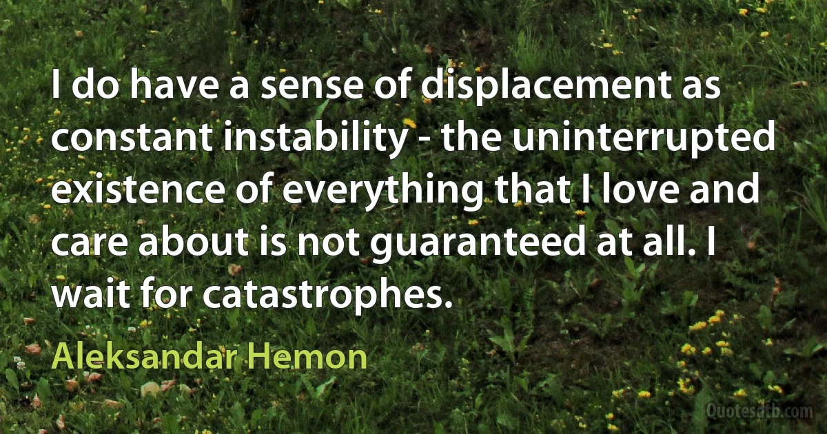 I do have a sense of displacement as constant instability - the uninterrupted existence of everything that I love and care about is not guaranteed at all. I wait for catastrophes. (Aleksandar Hemon)