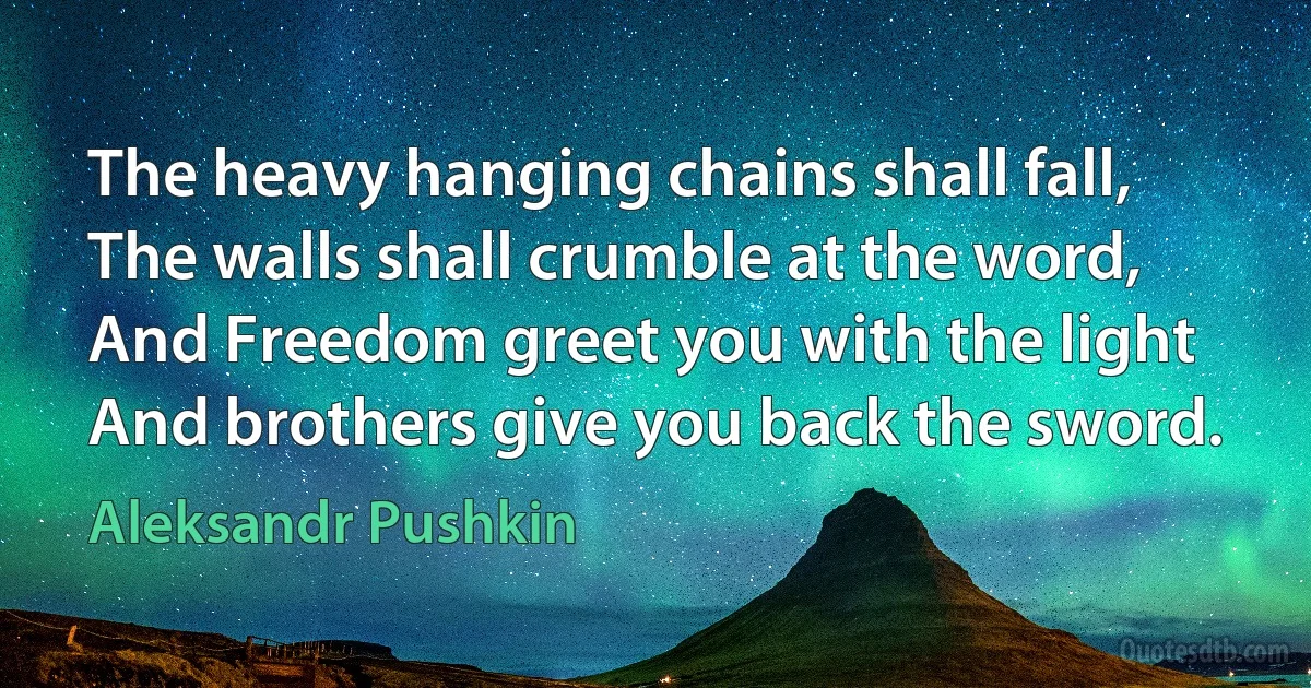 The heavy hanging chains shall fall,
The walls shall crumble at the word,
And Freedom greet you with the light
And brothers give you back the sword. (Aleksandr Pushkin)