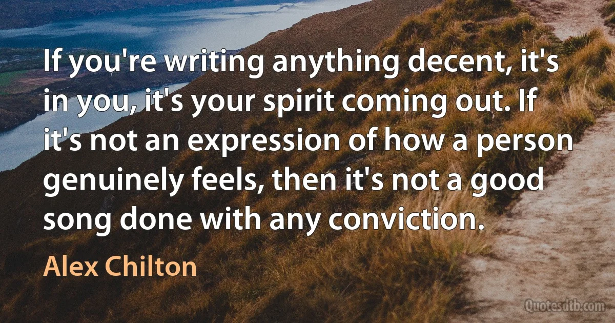 If you're writing anything decent, it's in you, it's your spirit coming out. If it's not an expression of how a person genuinely feels, then it's not a good song done with any conviction. (Alex Chilton)