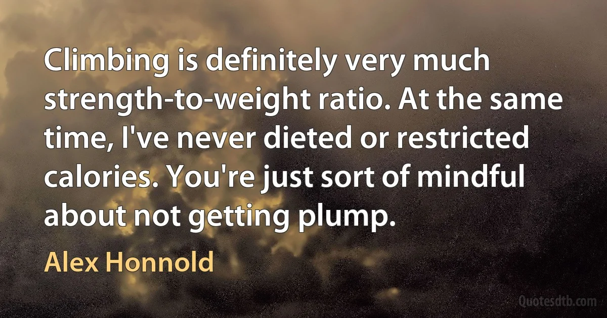 Climbing is definitely very much strength-to-weight ratio. At the same time, I've never dieted or restricted calories. You're just sort of mindful about not getting plump. (Alex Honnold)