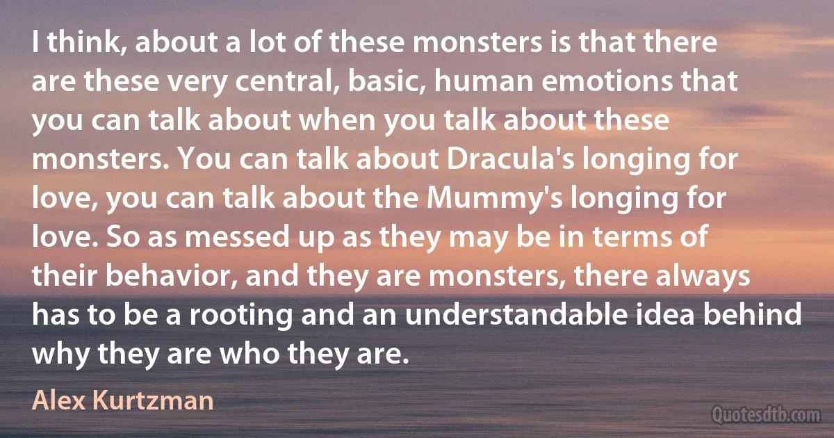 I think, about a lot of these monsters is that there are these very central, basic, human emotions that you can talk about when you talk about these monsters. You can talk about Dracula's longing for love, you can talk about the Mummy's longing for love. So as messed up as they may be in terms of their behavior, and they are monsters, there always has to be a rooting and an understandable idea behind why they are who they are. (Alex Kurtzman)