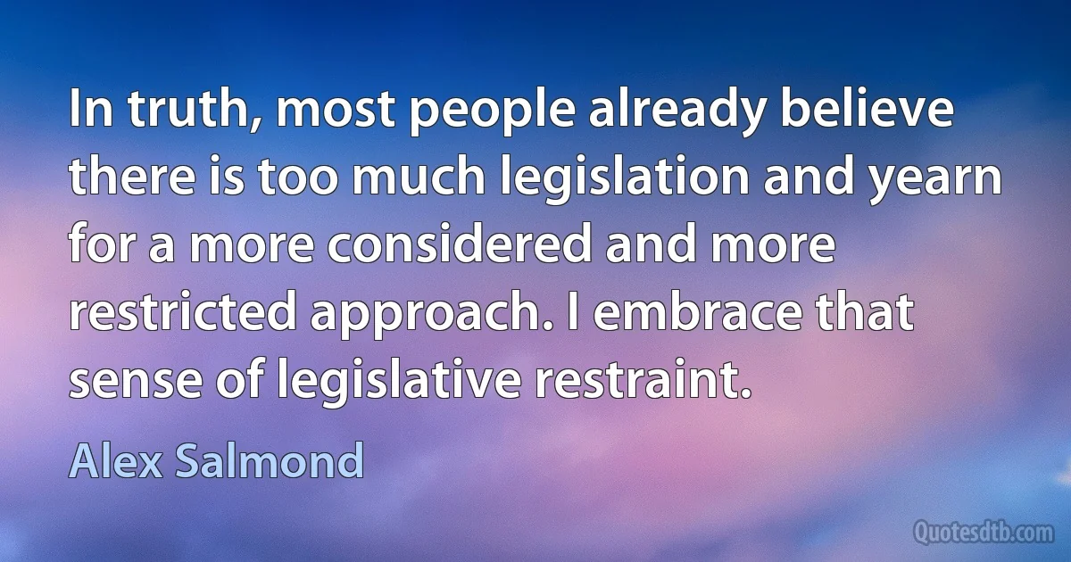 In truth, most people already believe there is too much legislation and yearn for a more considered and more restricted approach. I embrace that sense of legislative restraint. (Alex Salmond)