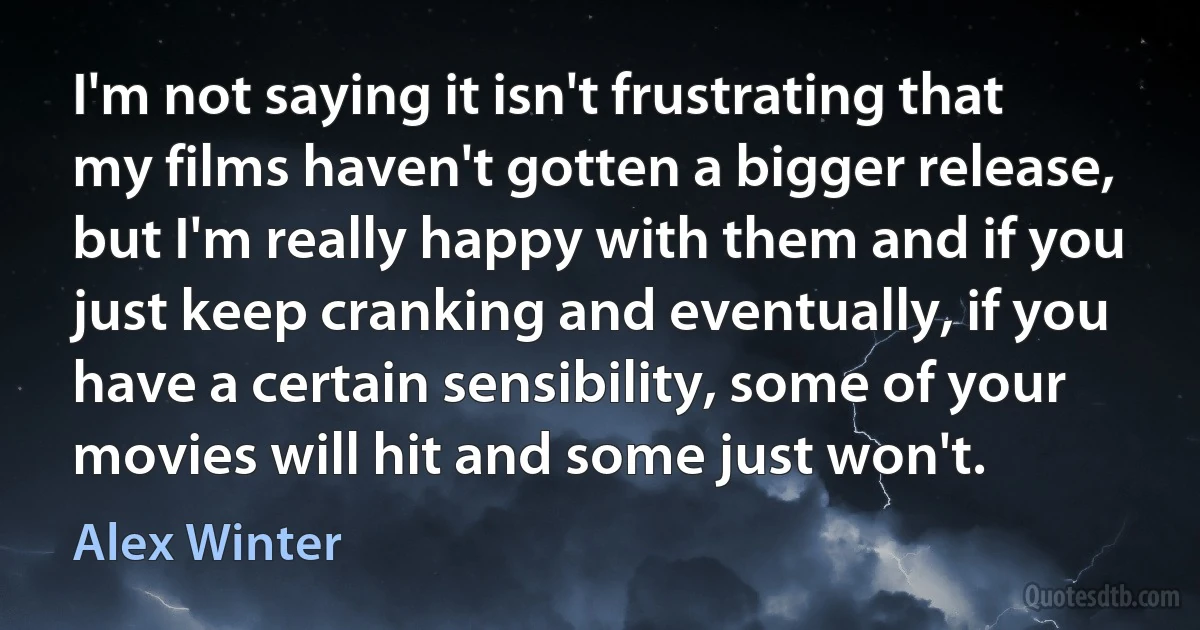 I'm not saying it isn't frustrating that my films haven't gotten a bigger release, but I'm really happy with them and if you just keep cranking and eventually, if you have a certain sensibility, some of your movies will hit and some just won't. (Alex Winter)
