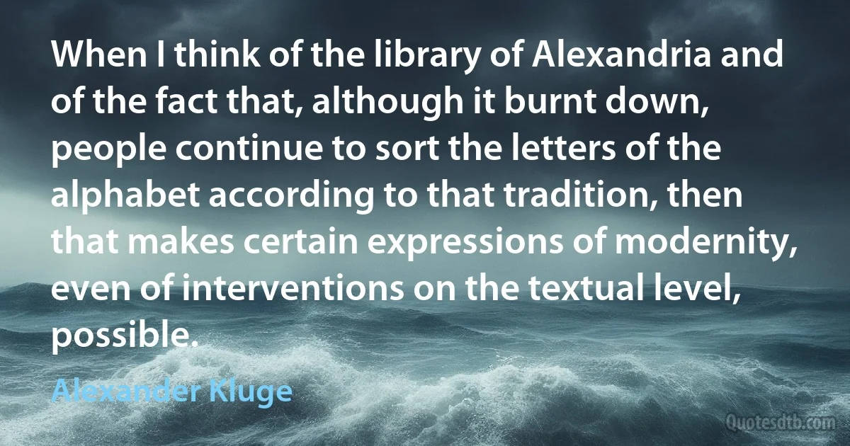 When I think of the library of Alexandria and of the fact that, although it burnt down, people continue to sort the letters of the alphabet according to that tradition, then that makes certain expressions of modernity, even of interventions on the textual level, possible. (Alexander Kluge)