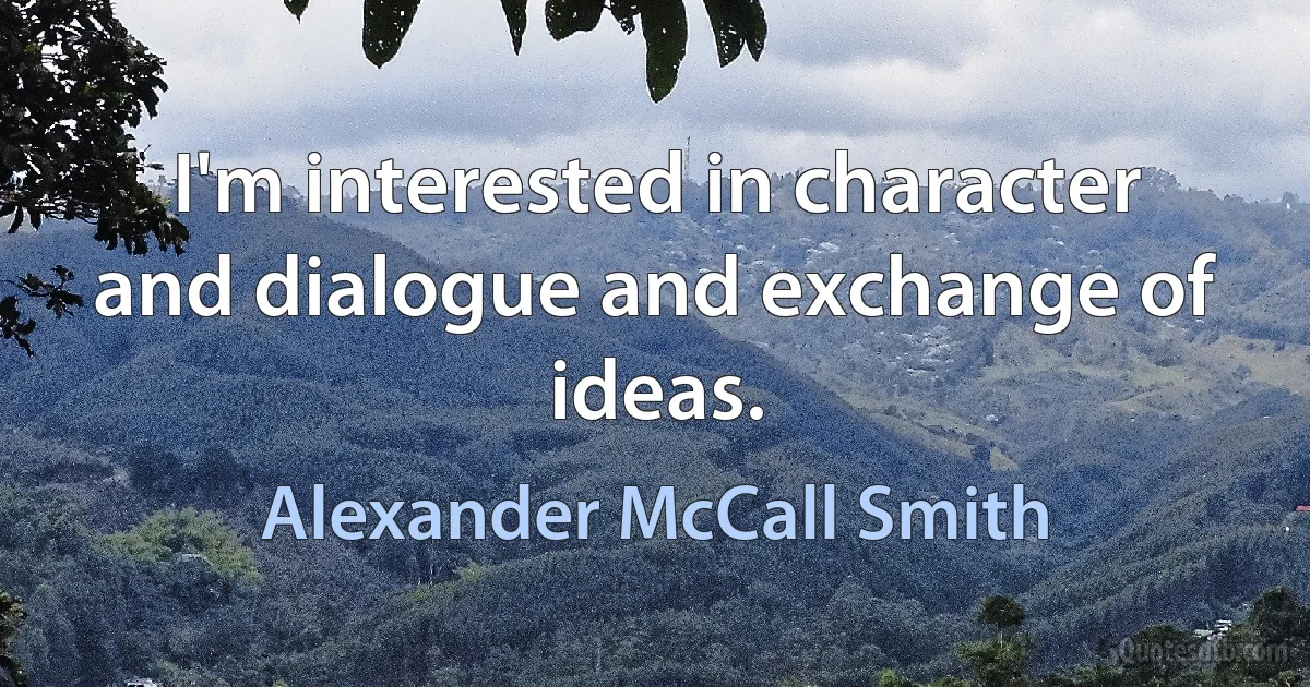 I'm interested in character and dialogue and exchange of ideas. (Alexander McCall Smith)