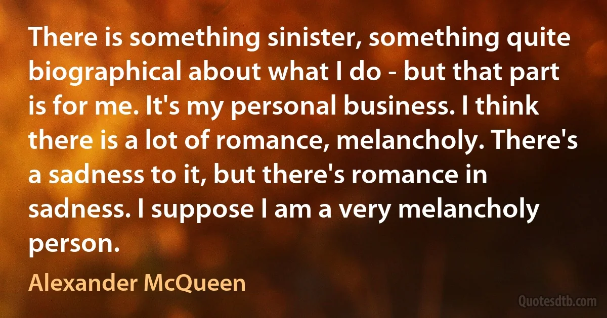 There is something sinister, something quite biographical about what I do - but that part is for me. It's my personal business. I think there is a lot of romance, melancholy. There's a sadness to it, but there's romance in sadness. I suppose I am a very melancholy person. (Alexander McQueen)