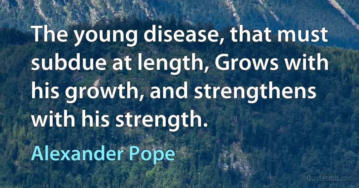 The young disease, that must subdue at length, Grows with his growth, and strengthens with his strength. (Alexander Pope)