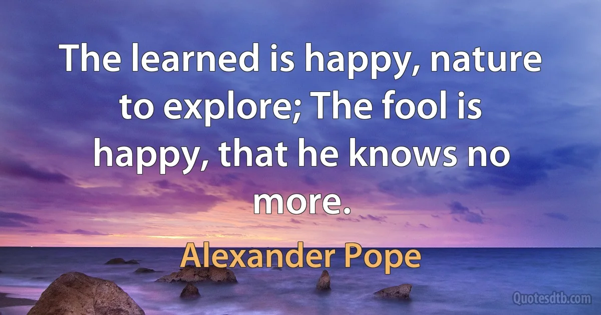 The learned is happy, nature to explore; The fool is happy, that he knows no more. (Alexander Pope)