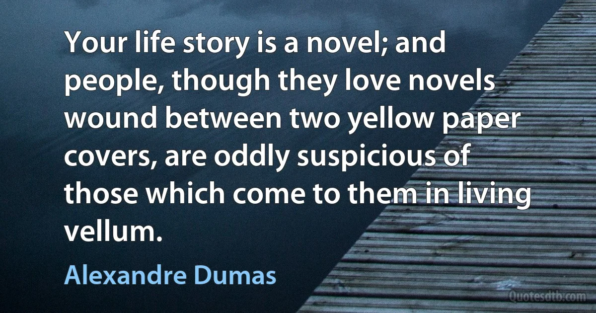 Your life story is a novel; and people, though they love novels wound between two yellow paper covers, are oddly suspicious of those which come to them in living vellum. (Alexandre Dumas)