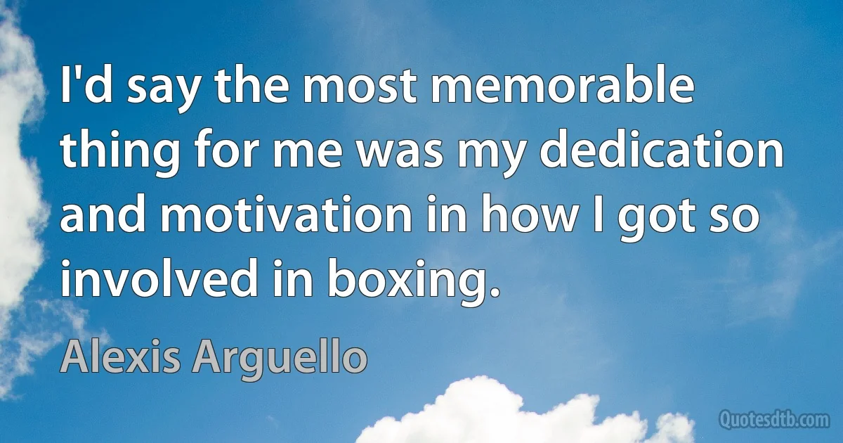 I'd say the most memorable thing for me was my dedication and motivation in how I got so involved in boxing. (Alexis Arguello)