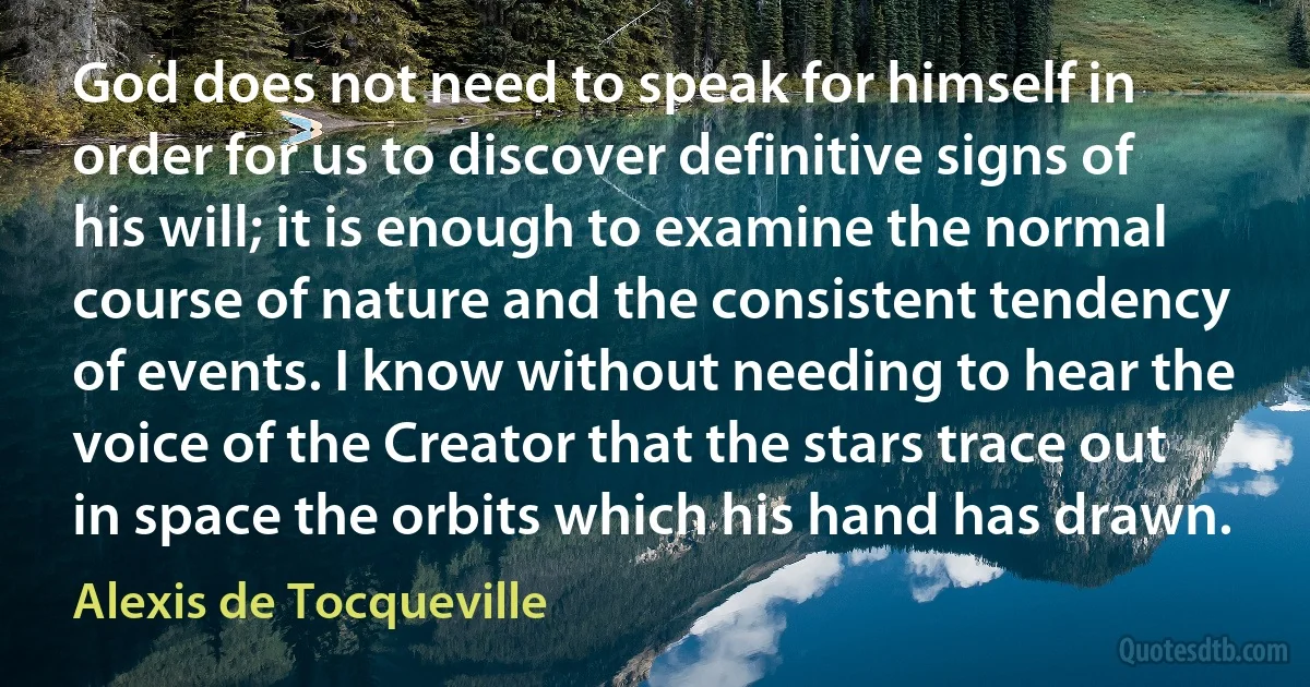 God does not need to speak for himself in order for us to discover definitive signs of his will; it is enough to examine the normal course of nature and the consistent tendency of events. I know without needing to hear the voice of the Creator that the stars trace out in space the orbits which his hand has drawn. (Alexis de Tocqueville)