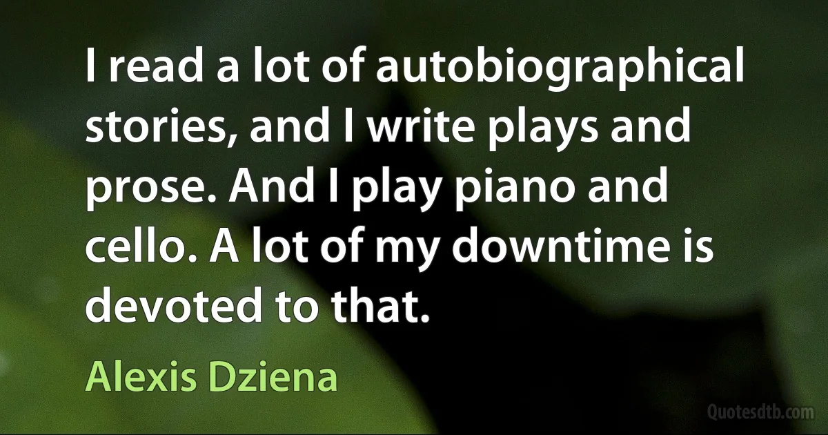 I read a lot of autobiographical stories, and I write plays and prose. And I play piano and cello. A lot of my downtime is devoted to that. (Alexis Dziena)