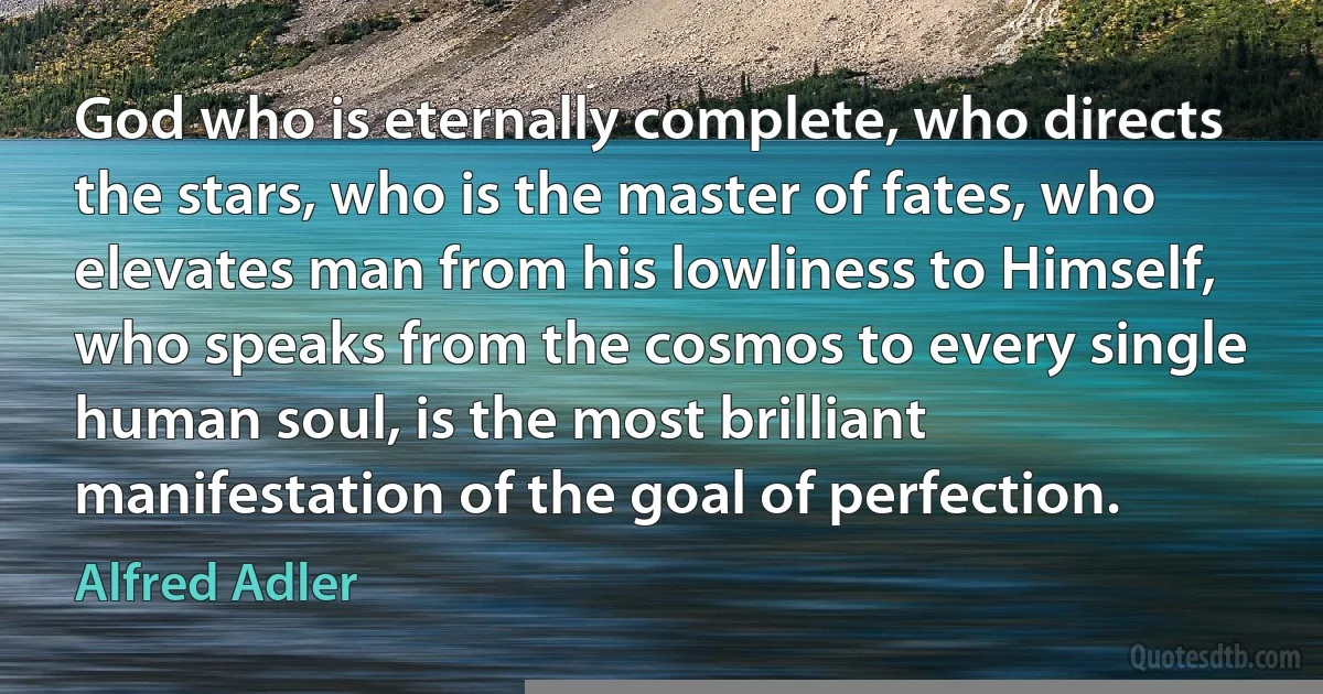 God who is eternally complete, who directs the stars, who is the master of fates, who elevates man from his lowliness to Himself, who speaks from the cosmos to every single human soul, is the most brilliant manifestation of the goal of perfection. (Alfred Adler)