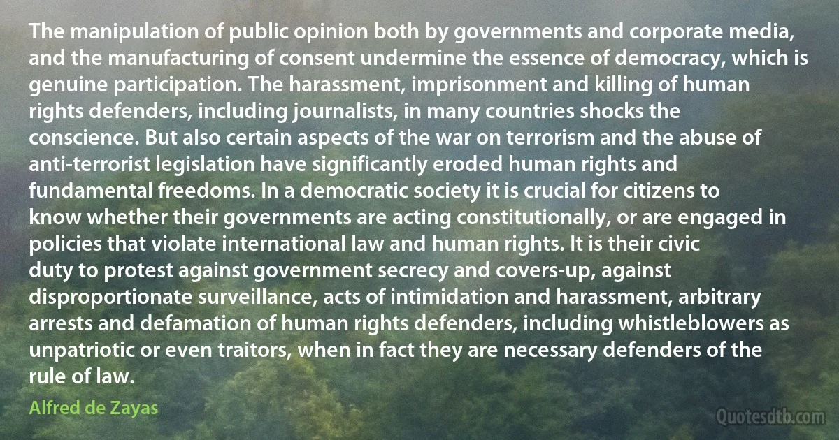 The manipulation of public opinion both by governments and corporate media, and the manufacturing of consent undermine the essence of democracy, which is genuine participation. The harassment, imprisonment and killing of human rights defenders, including journalists, in many countries shocks the conscience. But also certain aspects of the war on terrorism and the abuse of anti-terrorist legislation have significantly eroded human rights and fundamental freedoms. In a democratic society it is crucial for citizens to know whether their governments are acting constitutionally, or are engaged in policies that violate international law and human rights. It is their civic duty to protest against government secrecy and covers-up, against disproportionate surveillance, acts of intimidation and harassment, arbitrary arrests and defamation of human rights defenders, including whistleblowers as unpatriotic or even traitors, when in fact they are necessary defenders of the rule of law. (Alfred de Zayas)