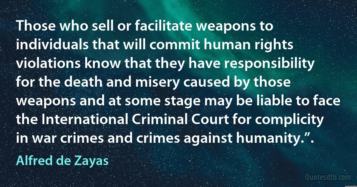 Those who sell or facilitate weapons to individuals that will commit human rights violations know that they have responsibility for the death and misery caused by those weapons and at some stage may be liable to face the International Criminal Court for complicity in war crimes and crimes against humanity.”. (Alfred de Zayas)