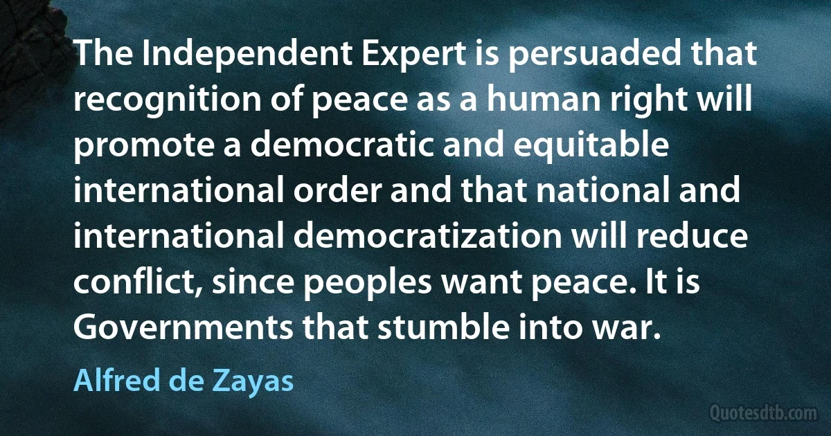 The Independent Expert is persuaded that recognition of peace as a human right will promote a democratic and equitable international order and that national and international democratization will reduce conflict, since peoples want peace. It is Governments that stumble into war. (Alfred de Zayas)