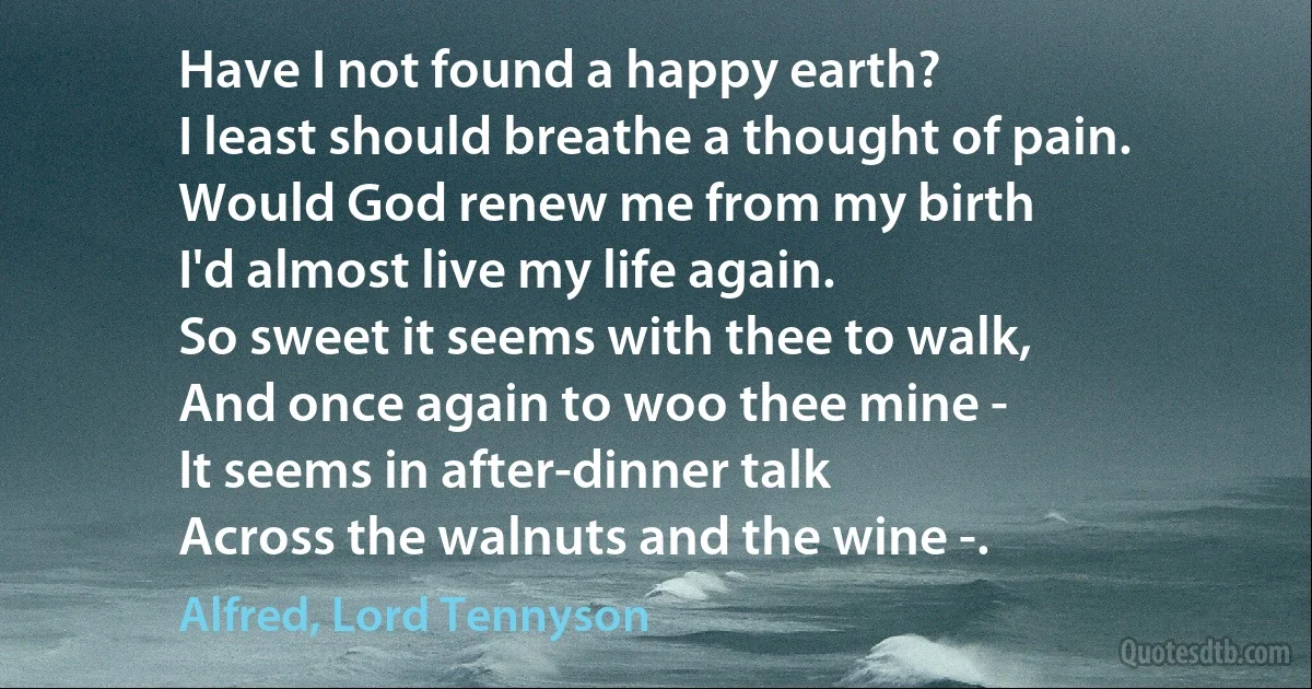 Have I not found a happy earth?
I least should breathe a thought of pain.
Would God renew me from my birth
I'd almost live my life again.
So sweet it seems with thee to walk,
And once again to woo thee mine -
It seems in after-dinner talk
Across the walnuts and the wine -. (Alfred, Lord Tennyson)