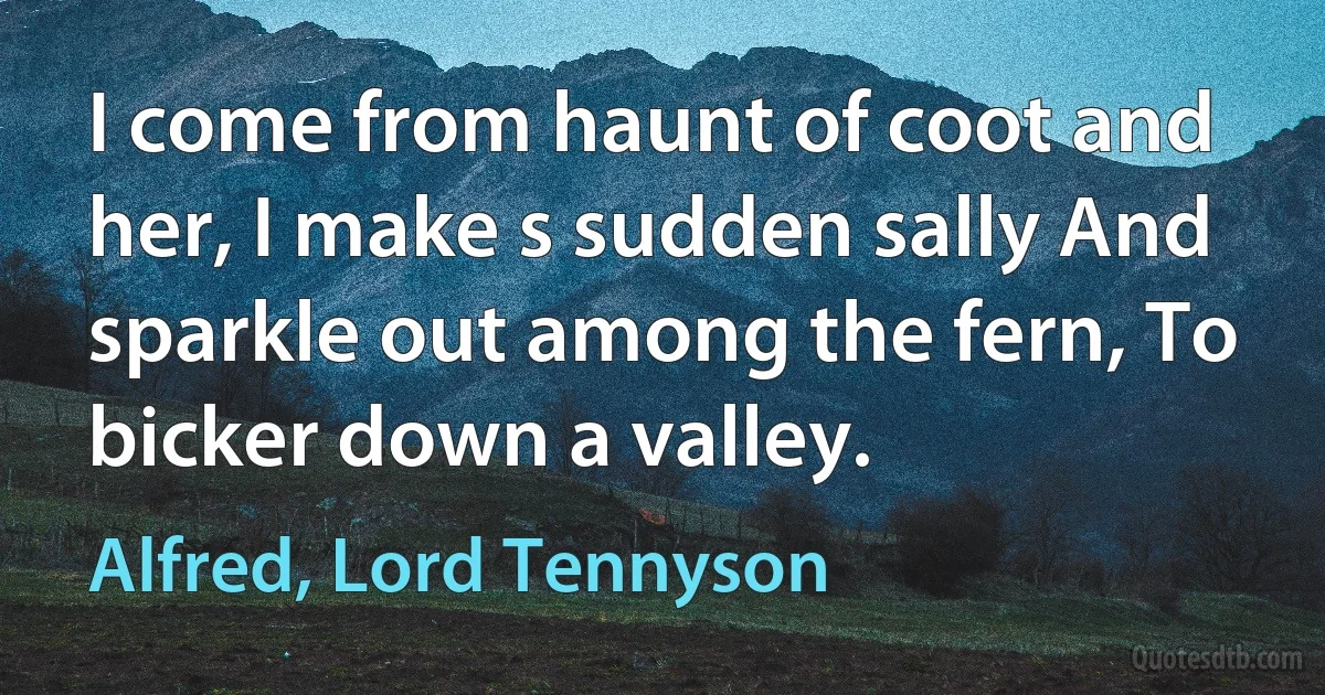 I come from haunt of coot and her, I make s sudden sally And sparkle out among the fern, To bicker down a valley. (Alfred, Lord Tennyson)