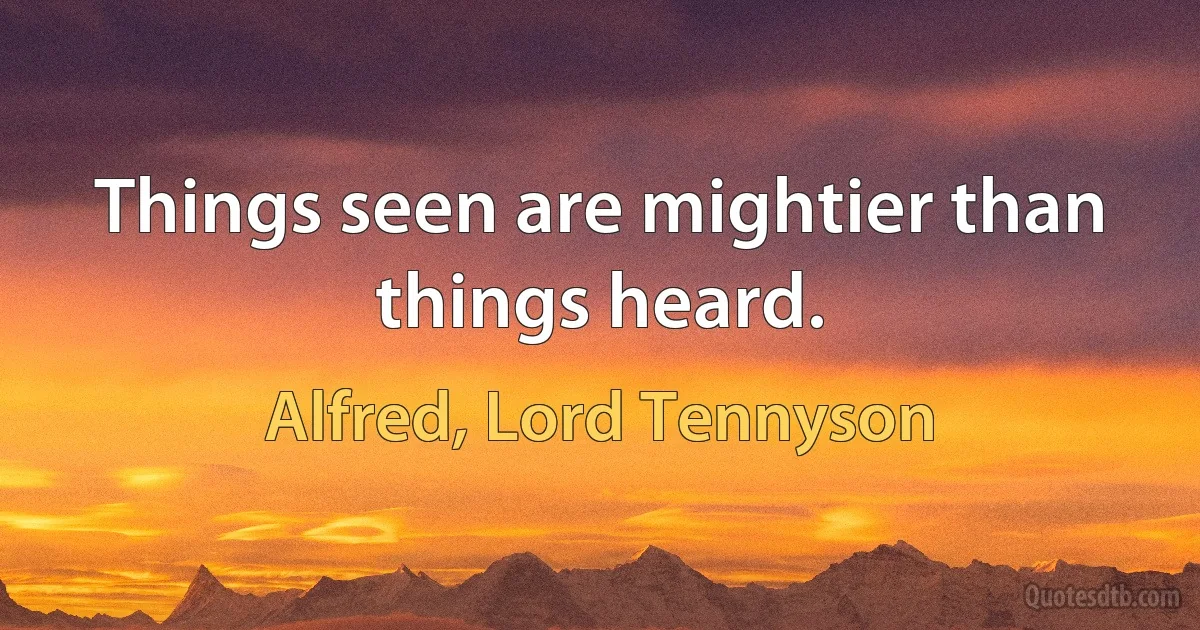 Things seen are mightier than things heard. (Alfred, Lord Tennyson)