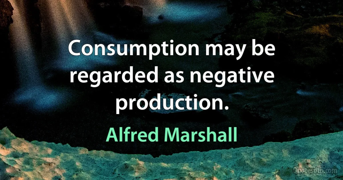 Consumption may be regarded as negative production. (Alfred Marshall)