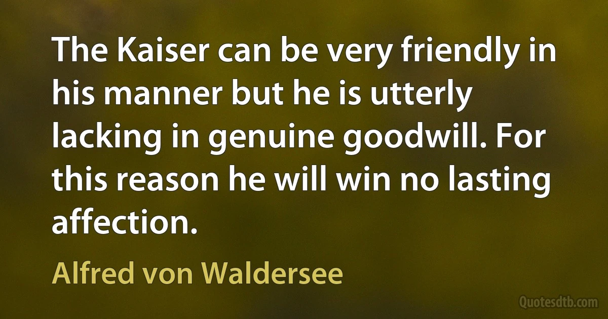 The Kaiser can be very friendly in his manner but he is utterly lacking in genuine goodwill. For this reason he will win no lasting affection. (Alfred von Waldersee)