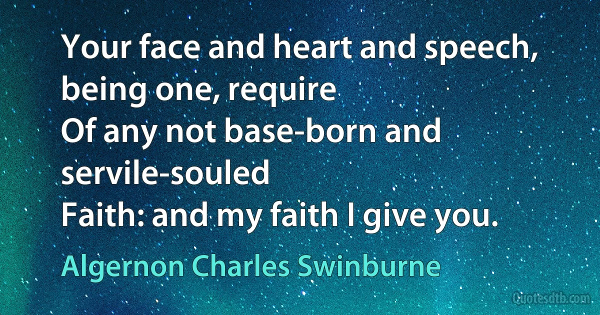 Your face and heart and speech, being one, require
Of any not base-born and servile-souled
Faith: and my faith I give you. (Algernon Charles Swinburne)