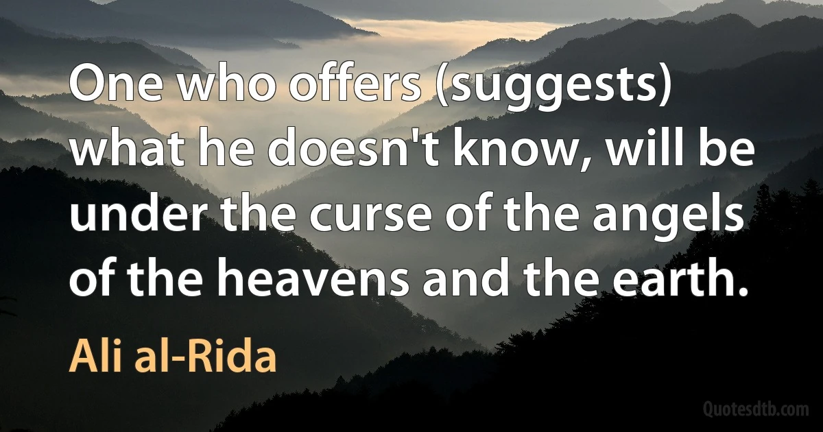 One who offers (suggests) what he doesn't know, will be under the curse of the angels of the heavens and the earth. (Ali al-Rida)