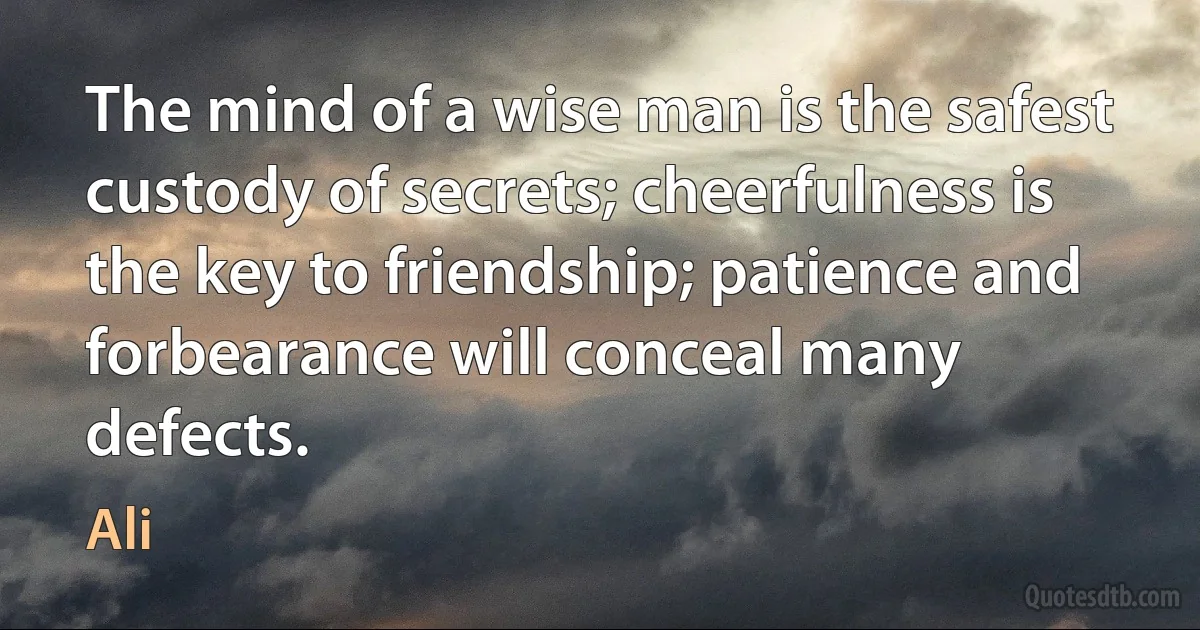 The mind of a wise man is the safest custody of secrets; cheerfulness is the key to friendship; patience and forbearance will conceal many defects. (Ali)