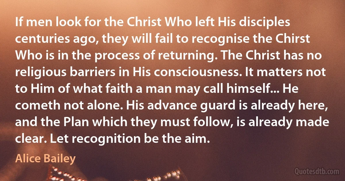 If men look for the Christ Who left His disciples centuries ago, they will fail to recognise the Chirst Who is in the process of returning. The Christ has no religious barriers in His consciousness. It matters not to Him of what faith a man may call himself... He cometh not alone. His advance guard is already here, and the Plan which they must follow, is already made clear. Let recognition be the aim. (Alice Bailey)