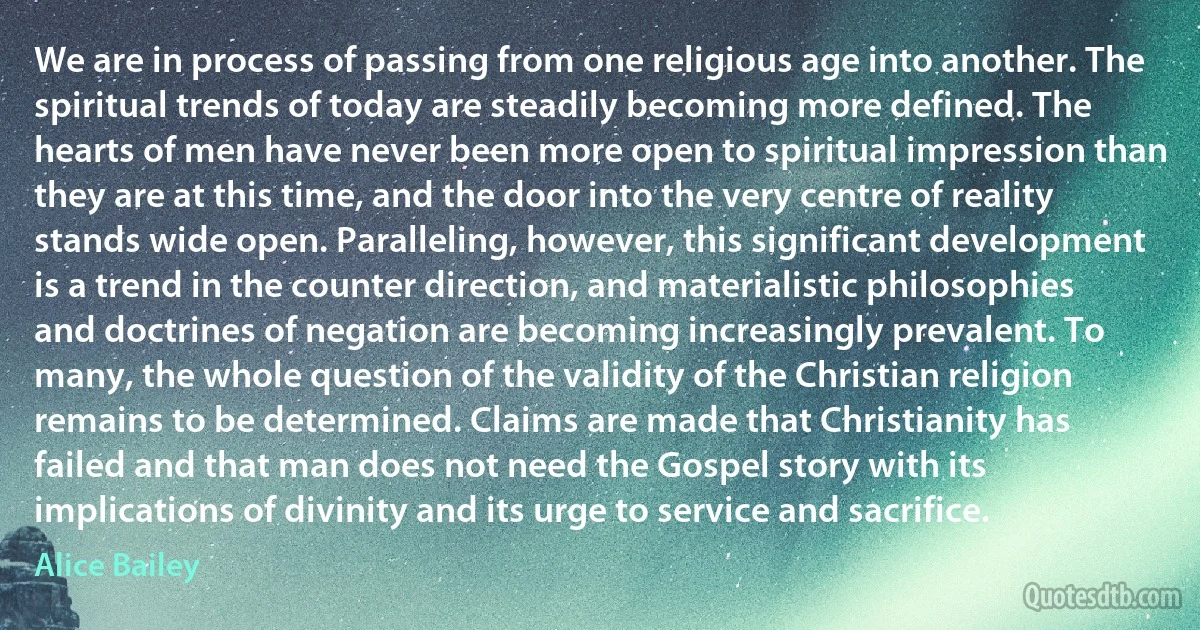 We are in process of passing from one religious age into another. The spiritual trends of today are steadily becoming more defined. The hearts of men have never been more open to spiritual impression than they are at this time, and the door into the very centre of reality stands wide open. Paralleling, however, this significant development is a trend in the counter direction, and materialistic philosophies and doctrines of negation are becoming increasingly prevalent. To many, the whole question of the validity of the Christian religion remains to be determined. Claims are made that Christianity has failed and that man does not need the Gospel story with its implications of divinity and its urge to service and sacrifice. (Alice Bailey)