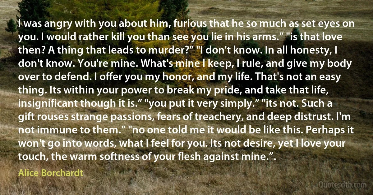 I was angry with you about him, furious that he so much as set eyes on you. I would rather kill you than see you lie in his arms.” "is that love then? A thing that leads to murder?” "I don't know. In all honesty, I don't know. You're mine. What's mine I keep, I rule, and give my body over to defend. I offer you my honor, and my life. That's not an easy thing. Its within your power to break my pride, and take that life, insignificant though it is.” "you put it very simply.” "its not. Such a gift rouses strange passions, fears of treachery, and deep distrust. I'm not immune to them.” "no one told me it would be like this. Perhaps it won't go into words, what I feel for you. Its not desire, yet I love your touch, the warm softness of your flesh against mine.”. (Alice Borchardt)