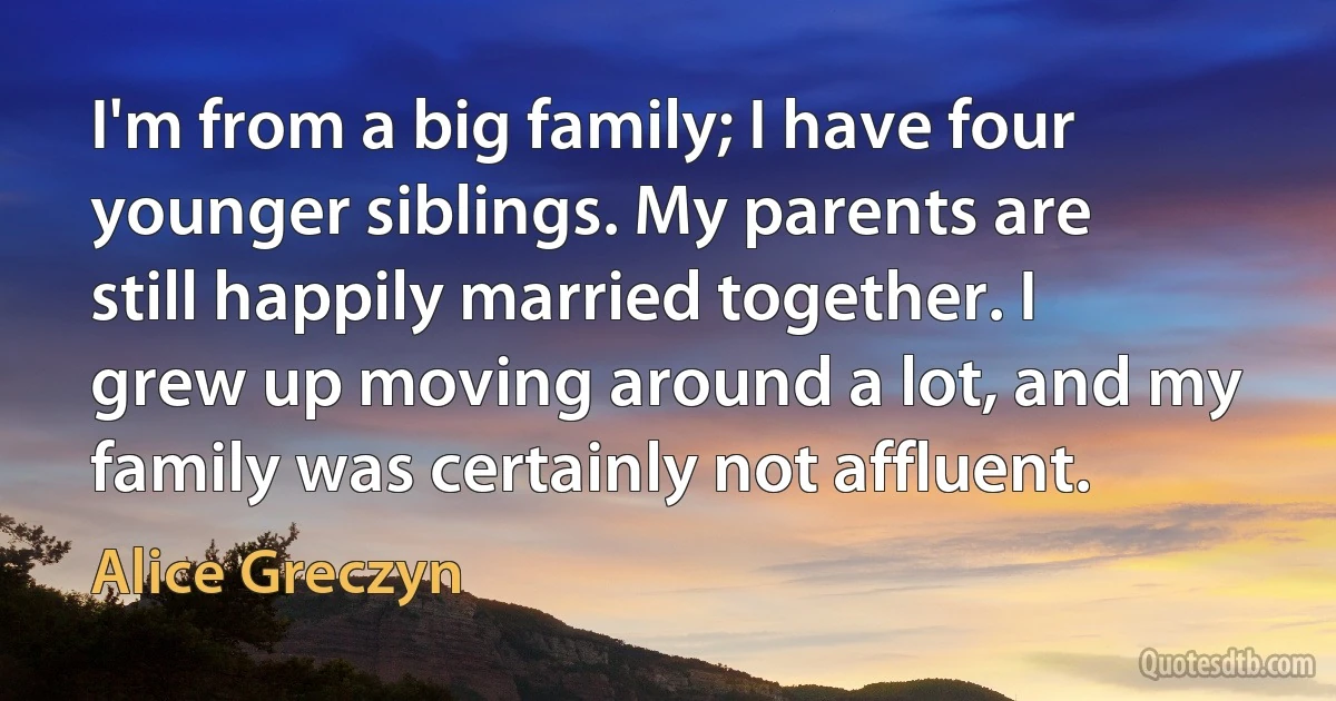 I'm from a big family; I have four younger siblings. My parents are still happily married together. I grew up moving around a lot, and my family was certainly not affluent. (Alice Greczyn)