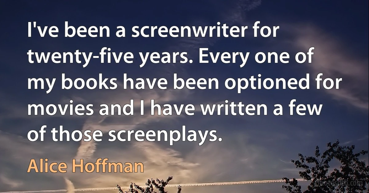 I've been a screenwriter for twenty-five years. Every one of my books have been optioned for movies and I have written a few of those screenplays. (Alice Hoffman)