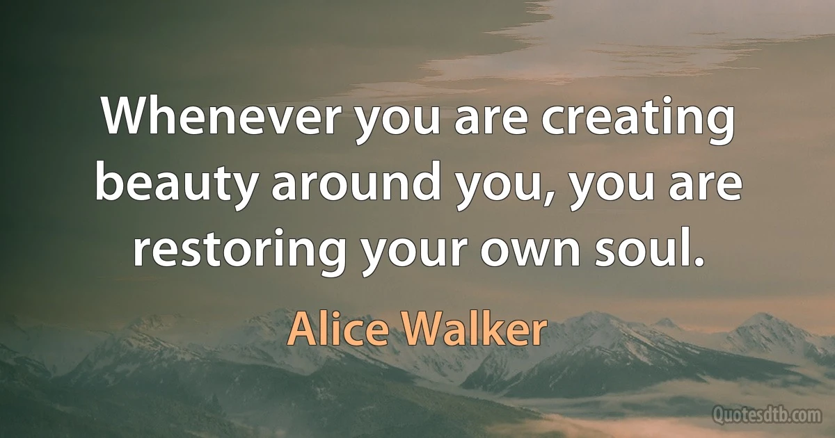 Whenever you are creating beauty around you, you are restoring your own soul. (Alice Walker)