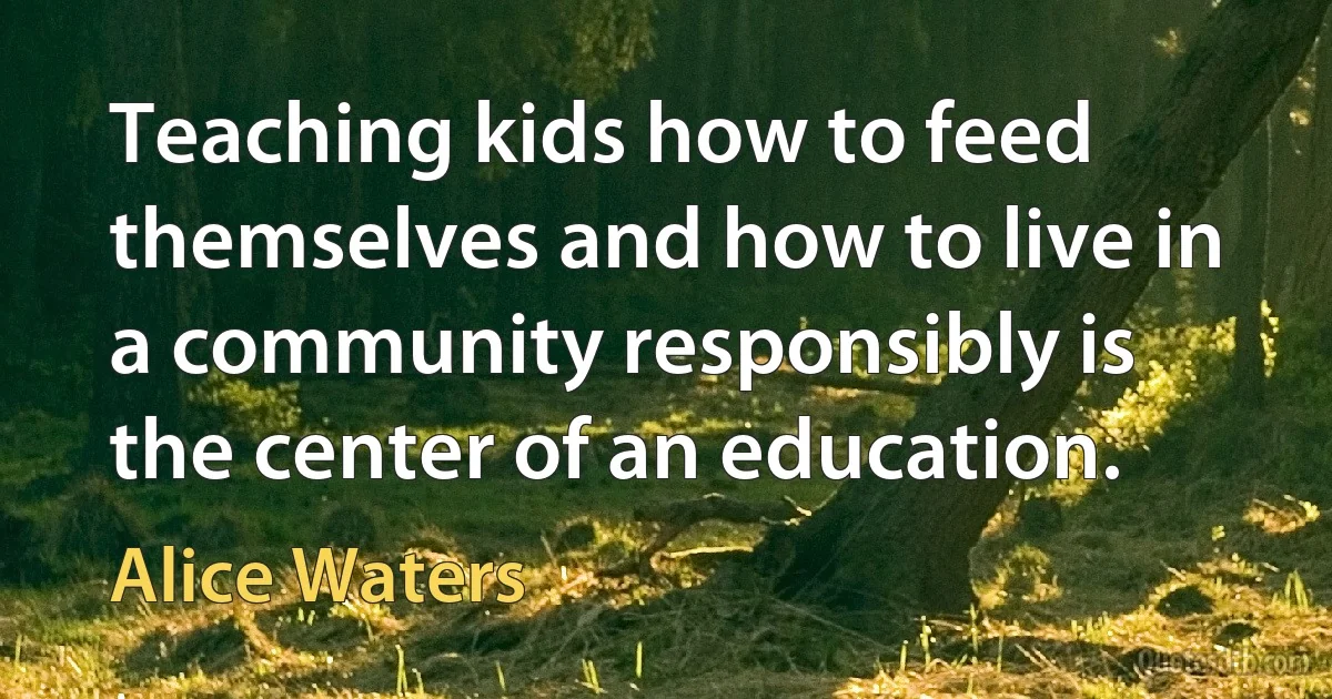 Teaching kids how to feed themselves and how to live in a community responsibly is the center of an education. (Alice Waters)