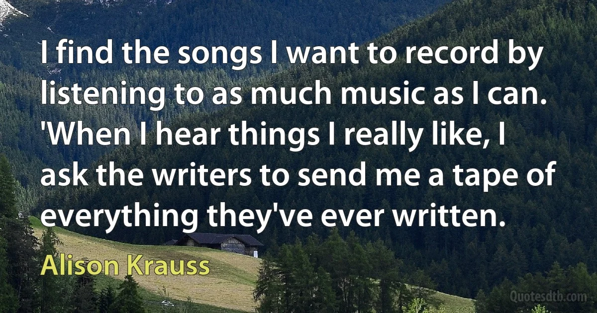 I find the songs I want to record by listening to as much music as I can. 'When I hear things I really like, I ask the writers to send me a tape of everything they've ever written. (Alison Krauss)