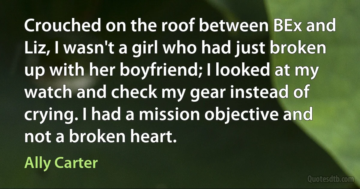 Crouched on the roof between BEx and Liz, I wasn't a girl who had just broken up with her boyfriend; I looked at my watch and check my gear instead of crying. I had a mission objective and not a broken heart. (Ally Carter)